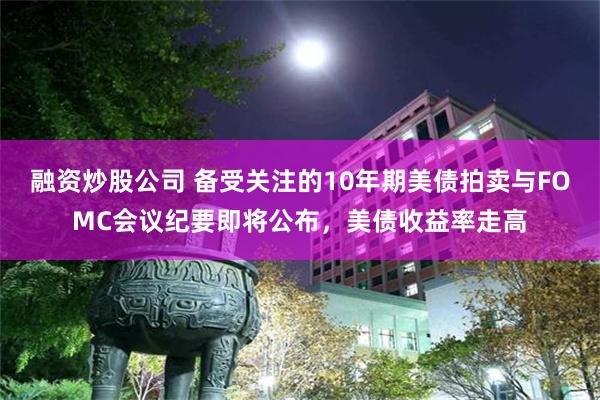 融资炒股公司 备受关注的10年期美债拍卖与FOMC会议纪要即将公布，美债收益率走高