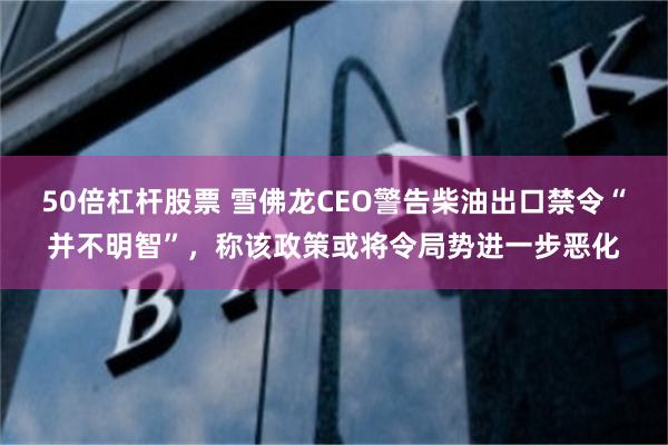 50倍杠杆股票 雪佛龙CEO警告柴油出口禁令“并不明智”，称该政策或将令局势进一步恶化