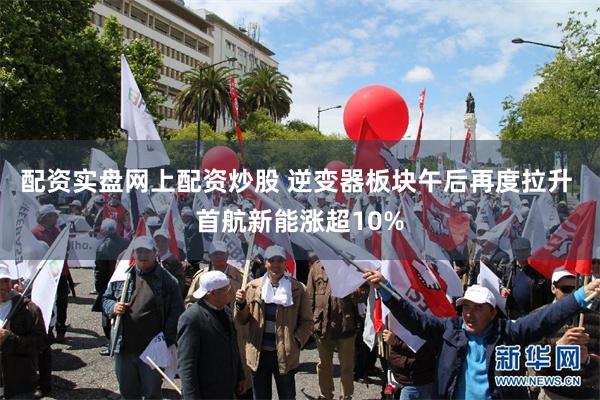 配资实盘网上配资炒股 逆变器板块午后再度拉升 首航新能涨超10%