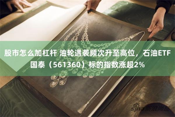 股市怎么加杠杆 油轮遇袭频次升至高位，石油ETF国泰（561360）标的指数涨超2%