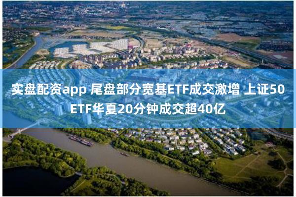 实盘配资app 尾盘部分宽基ETF成交激增 上证50ETF华夏20分钟成交超40亿