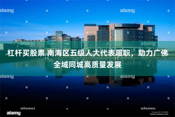 杠杆买股票 南海区五级人大代表履职，助力广佛全域同城高质量发展