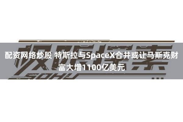 配资网络炒股 特斯拉与SpaceX合并或让马斯克财富大增1100亿美元