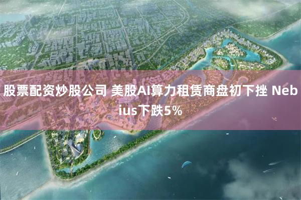 股票配资炒股公司 美股AI算力租赁商盘初下挫 Nebius下跌5%
